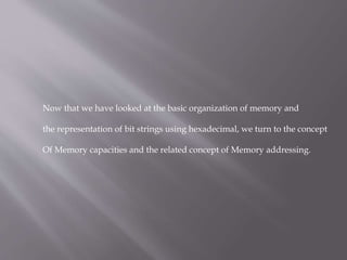 Now that we have looked at the basic organization of memory and
the representation of bit strings using hexadecimal, we turn to the concept
Of Memory capacities and the related concept of Memory addressing.
 