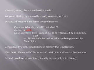 As noted before, 1 bit is a single 0 or a single 1
We group bits together into cells, usually consisting of 8 bits
In standard practice, 8 bits forms 1 byte of memory.
Question: What do you call “Half a byte”?
Answer: a nibble
Note: a nibble is 4 bits - enough bits to be represented by a single hex
digit
so 1 byte is 2 nibbles, and its value can be represented by
2 hex digits.
Generally, 1 byte is the smallest unit of memory that is addressable
If we think of bytes as P O Boxes, we can think of an address as a Box Number
An address allows us to uniquely identify any single byte in memory.
 