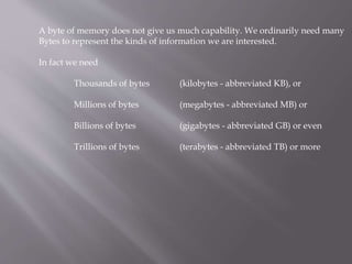 A byte of memory does not give us much capability. We ordinarily need many
Bytes to represent the kinds of information we are interested.
In fact we need
Thousands of bytes (kilobytes - abbreviated KB), or
Millions of bytes (megabytes - abbreviated MB) or
Billions of bytes (gigabytes - abbreviated GB) or even
Trillions of bytes (terabytes - abbreviated TB) or more
 
