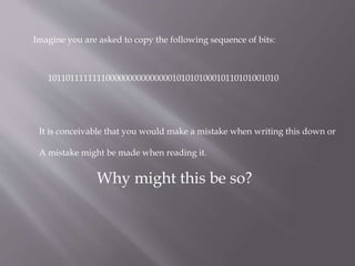 Imagine you are asked to copy the following sequence of bits:
1011011111111000000000000000101010100010110101001010
It is conceivable that you would make a mistake when writing this down or
A mistake might be made when reading it.
Why might this be so?
 
