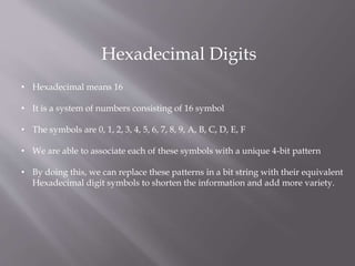 Hexadecimal Digits
• Hexadecimal means 16
• It is a system of numbers consisting of 16 symbol
• The symbols are 0, 1, 2, 3, 4, 5, 6, 7, 8, 9, A, B, C, D, E, F
• We are able to associate each of these symbols with a unique 4-bit pattern
• By doing this, we can replace these patterns in a bit string with their equivalent
Hexadecimal digit symbols to shorten the information and add more variety.
 