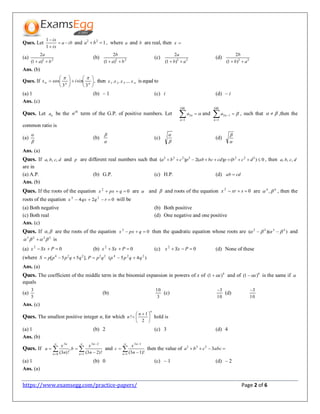 https://www.examsegg.com/practice-papers/ Page 2 of 6
Ques. Let iba
ix
ix



1
1
and 122
ba , where a and b are real, then x
(a) 22
)1(
2
ba
a

(b) 22
)1(
2
ba
b

(c) 22
)1(
2
ab
a

(d) 22
)1(
2
ab
b

Ans. (b)
Ques. If ,
3
sin
3
cos 











 nnn ix

then xxxx ...... 321 is equal to
(a) 1 (b) – 1 (c) i (d) – i
Ans. (c)
Ques. Let na be the th
n term of the G.P. of positive numbers. Let 
100
1
2
n
na and 

100
1
12
n
na , such that   ,then the
common ratio is
(a)


(b)


(c)


(d)


Ans. (a)
Ques. If dcba ,,, and p are different real numbers such that 0)()(2)( 2222222
 dcbpcdbcabpcba , then dcba ,,,
are in
(a) A.P. (b) G.P. (c) H.P. (d) cdab 
Ans. (b)
Ques. If the roots of the equation 02
 qpxx are  and  and roots of the equation 02
 sxrx are 44
,  , then the
roots of the equation 024 22
 rqqxx will be
(a) Both negative (b) Both positive
(c) Both real (d) One negative and one positive
Ans. (c)
Ques. If , are the roots of the equation 02
 qpxx then the quadratic equation whose roots are ))(( 3322
  and
3223
  is
(a) 02
 PSxx (b) 02
 PSxx (c) 02
 PSxx (d) None of these
(where 22224
],55[ qpPqqpppS  )45( 224
qqpp 
Ans. (a)
Ques. The coefficient of the middle term in the binomial expansion in powers of x of 4
)1( x and of 6
)1( x is the same if 
equals
(a)
5
3
(b)
3
10
(c)
10
3
(d)
10
3
Ans. (c)
Ques. The smallest positive integer n, for which
n
n
n 




 

2
1
! hold is
(a) 1 (b) 2 (c) 3 (d) 4
Ans. (b)
Ques. If 



 

1
23
0
3
!)23(
,
!)3( n
n
n
n
n
x
b
n
x
a and 





1
13
!)13(n
n
n
x
c then the value of  abccba 3333
(a) 1 (b) 0 (c) – 1 (d) – 2
Ans. (a)
 