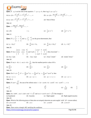https://www.examsegg.com/practice-papers/ Page 3 of 6
Ques. If , are the roots of the equation 02
 qpxx , then  )1(log 2
qxpxe
(a) 



 ......
32
)( 3
33
2
22
xxx

 (b) 



 ......
3
)(
2
)(
)( 3
3
2
2
xxx


(c) 



 ......
32
)( 3
33
2
22
xxx

 (d) None of these
Ans. (a)
Ques.  ....
!4
)(log
!2
)(log
1
42
nn ee
(a) n (b) n/1 (c) )(
2
1 1
 nn (d) )(
2
1 nn
ee 

Ans. (c)
Ques. If
xaa
bxa
bbx
1 and
xa
bx
2 are the given determinants, then
(a) 2
21 )(3  (b) 21 3)( 
dx
d
(c) 2
21 )(2)( 
dx
d
(d) 2/3
21 3
Ans. (b)
Ques. If









 

100
0cossin
0sincos
)( 

F and















cos0sin
010
sin0cos
)(G , then 1
)]()([  GF
(a) )()(  GF  (b) )()(  GF  (c) 11
)]([)]([ 
 GF (d) 11
)]([)]([ 
 FG
Ans. (d)
Ques. If ,
3
2
)(sec,1)(tan  BABA then the smallest positive value of B is
(a) 
24
25
(b) 
24
19
(c) 
24
13
(d) 
24
11
Ans. (b)
Ques. For ,
2
0

  if 



0
2
,cos
n
n
x  



0
2
,sin
n
n
y  



0
22
,sincos
n
nn
z  then
(a) yxzxyz  (b) zxyxyz  (c) zyxxyz  (d) xyzxyz 
Ans. (b, c)
Ques. If ,
2
3
tan  the sum of the infinite series  ....)cos1(4)cos1(3)cos1(21 32
 is
(a)
3
2
(b)
4
3
(c)
22
5
(d)
2
5
Ans. (d)
Ques. In a ABC , 21sinsinsin  CBA and  CBA coscoscos 2 if the triangle is
(a) Equilateral (b) Isosceles (c) Right angled (d) Right angled isosceles
Ans. (d)
Ques. Which of the following pieces of data does not uniquely determine an acute angled ABC (R = circum-radius)
(a) BAa sin,sin, (b) cba ,, (c) RBa ,sin, (d) RAa ,sin,
Ans. (d)
Ques. There exists a triangle ABC satisfying the conditions
 