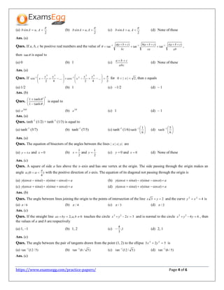 https://www.examsegg.com/practice-papers/ Page 4 of 6
(a)
2
,sin

 AaAb (b)
2
,sin

 AaAb (c)
2
,sin

 AaAb (d) None of these
Ans. (a)
Ques. If a, b, c be positive real numbers and the value of
ab
cbac
ca
cbab
bc
cbaa )(
tan
)(
tan
)(
tan 111 




 
 ,
then tan is equal to
(a) 0 (b) 1 (c)
abc
cba 
(d) None of these
Ans. (a)
Ques. If
2
...
42
cos....
42
sin
62
21
32
1 
















  xx
x
xx
x for ,2||0  x then x equals
(a) 1/2 (b) 1 (c) –1/2 (d) – 1
Ans. (b)
Ques.
5
tanh1
tanh1










is equal to
(a) 10
e (b) 5
e (c) 1 (d) – 1
Ans. (a)
Ques. tanh–1
(1/2) + tanh–1
(1/3) is equal to
(a) tanh–1
(5/7) (b) tanh–1
(7/5) (c) tanh–1
(1/6) 





6
1
tanh 1
(d) 





6
5
tanh 1
Ans. (a)
Ques. The equation of bisectors of the angles between the lines |||| yx  are
(a) xy  and 0x (b)
2
1
x and
2
1
y (c) 0y and 0x (d) None of these
Ans. (c)
Ques. A square of side a lies above the x–axis and has one vertex at the origin. The side passing through the origin makes an
angle )
4
0(,

  with the positive direction of x-axis. The equation of its diagonal not passing through the origin is
(a) axy  )cos(sin)sin(cos  (b) axy  )cos(sin)sin(cos 
(c) axy  )cos(sin)sin(cos  (d) axy  )cos(sin)sin(cos 
Ans. (b)
Ques. The angle between lines joining the origin to the points of intersection of the line 23  yx and the curve 422
 xy is
(a) 6/ (b) 4/ (c) 3/ (d) 2/
Ans. (c)
Ques. If the straight line 0,;2  babyax touches the circle 3222
 xyx and is normal to the circle 6422
 yyx , then
the values of a and b are respectively
(a) 1, –1 (b) 1, 2 (c) 1,
3
4
 (d) 2, 1
Ans. (c)
Ques. The angle between the pair of tangents drawn from the point (1, 2) to the ellipse 523 22
 yx is
(a) )5/12(tan 1
(b) )5/6(tan 1
(c) )5/12(tan 1
(d) )5/6(tan 1
Ans. (c)
 