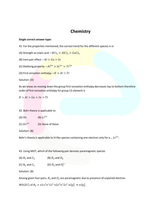 Chemistry
Single correct answer type:
41. For the properties mentioned, the correct trend for the different species is in
(A) Strength as Lewis acid
(B) Inert pair effect
(C) Oxidising property
(D) First ionisaiton enthalpy
Solution: (D)
As we know on moving down the group first ionization enthalpy decreases top to bottom therefore
order of first ionization enthalpy for group 13 element is
42. Bohr theory is applicable to
(A) (B)
(C) (D) None of these
Solution: (B)
Bohr’s theory is applicable to H-like species containing one electron only for e.., .
43. Using MOT, which of the following pair denotes paramagnetic species
(A) and (B) and
(C) and (D) and
Solution: (B)
Among given four pairs, and are paramagnetic due to presence of unpaired electron.
( )
 