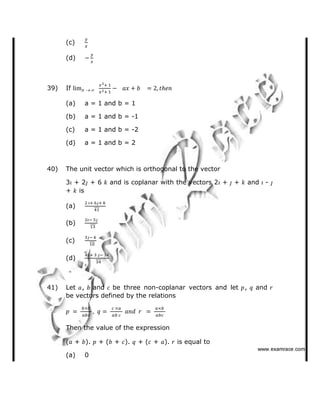(c)
(d)
39) If
(a) a = 1 and b = 1
(b) a = 1 and b = -1
(c) a = 1 and b = -2
(d) a = 1 and b = 2
40) The unit vector which is orthogonal to the vector
3 + 2 + 6 and is coplanar with the vectors 2 + + and -
+ is
(a)
(b)
(c)
(d)
41) Let , and be three non-coplanar vectors and let , and
be vectors defined by the relations
Then the value of the expression
( + ). + ( + ). + ( + ). is equal to
(a) 0
   ✁✂✄☎✆✝☎✞✂✁✞✟✆
 