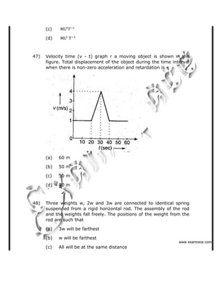 (c)
(d)
47) Velocity time (v - t) graph r a moving object is shown in the
figure. Total displacement of the object during the time interval
when there is non-zero acceleration and retardation is  
(a) 60 m
(b) 50 m
(c) 30 m
(d) 40 m
48) Three weights w, 2w and 3w are connected to identical spring
suspended from a rigid horizontal rod. The assembly of the rod
and the weights fall freely. The positions of the weight from the
rod are such that
(a) 3w will be farthest
(b) w will be farthest
(c) All will be at the same distance
✁✁✁✂✄☎✆✝✞✆✟✄✂✟✠✝
 