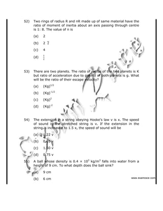 52) Two rings of radius R and nR made up of same material have the
ratio of moment of inertia about an axis passing through centre
is 1: 8. The value of n is
(a) 2
(b) 2
(c) 4
(d)
53) There are two planets. The ratio of radius of the two planets is K
but ratio of acceleration due to gravity of both planets is g. What
will be the ratio of their escape velocity?
(a) (Kg)1/2
(b) (Kg)-1/2
(c) (Kg)2
(d) (Kg)-2
54) The extension in a string obeying Hooke's law v is x. The speed
of sound in the stretched string is v. If the extension in the
string is increased to 1.5 x, the speed of sound will be
(a) 1.22 v
(b) 0.61 v
(c) 1.50 v
(d) 0.75 v
55) A ball whose density is 0.4 × 103
kg/m3
falls into water from a
height of 9 cm. To what depth does the ball sink?
(a) 9 cm
(b) 6 cm    ✁✂✄☎✆✝☎✞✂✁✞✟✆
 