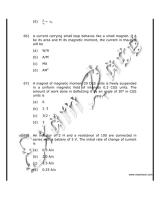 (d)
66) A current carrying small loop behaves like a small magnet. If A
be its area and M its magnetic moment, the current in the loop
will be
(a) W/A
(b) A/M
(c) MA
(d) AM2
67) A magnet of magnetic moment 20 CGS units is freely suspended
in a uniform magnetic field of intensity 0.3 CGS units. The
amount of work done in deflecting it by an angle of 30° in CGS
units is
(a) 6
(b) 3
(c) 3(2 - )
(d) 3
68) An inductor of 2 H and a resistance of 100 are connected in
series with a battery of 5 V. The initial rate of change of current
is
(a) 0.5 A/s
(b) 2.0 A/s
(c) 2.5 A/s
(d) 0.25 A/s
   ✁✂✄☎✆✝☎✞✂✁✞✟✆
 