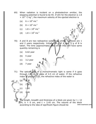 69) When radiation is incident on a photoelectron emitter, the
stopping potential is found to be 9V. If elm for the electron is 1.8
× 1011
C kg-1
, the maximum velocity of the ejected electron is
(a) 6 × 105
ms-1
(b) 8 × 105
ms-1
(c) 1.8 × 106
ms-1
(d) 1.8 × 105
ms-1
70) A and B are two radioactive substances whose half-lives are 1
and 2 years respectively. Initially 10 g of A and, 1 g of B is
taken. The time (approximate) after which they will have same
quantity remaining is
(a) 6.62 year
(b) 5 year
(c) 3.2 year
(d) 7 year
71) The optical path of a monochromatic light is same if it goes
through 4.0 cm of glass of 4.5 cm of water. If the refractive
index of glass is 1.53, the refractive index of the water is
(a) 1.30
(b) 1.36
(c) 1.42
(d) 1.46
72) The length, breadth and thickness of a block are given by l = 12
cm, b = 6 cm, and t = 2.45 cm. The volume of the block
according to the idea of significant figure should be    ✁✂✄☎✆✝☎✞✂✁✞✟✆
 