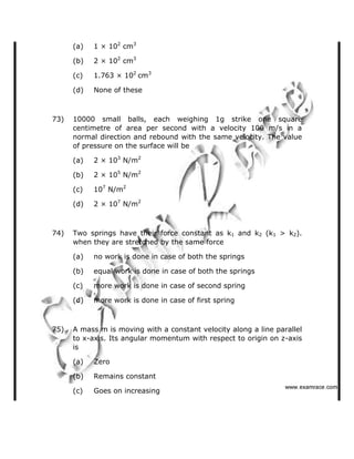 (a) 1 × 102
cm3
(b) 2 × 102
cm3
(c) 1.763 × 102
cm3
(d) None of these
73) 10000 small balls, each weighing 1g strike one square
centimetre of area per second with a velocity 100 m/s in a
normal direction and rebound with the same velocity. The value
of pressure on the surface will be
(a) 2 × 103
N/m2
(b) 2 × 105
N/m2
(c) 107
N/m2
(d) 2 × 107
N/m2
74) Two springs have their force constant as k1 and k2 (k1 > k2).
when they are stretched by the same force
(a) no work is done in case of both the springs
(b) equal work is done in case of both the springs
(c) more work is done in case of second spring
(d) more work is done in case of first spring
75) A mass m is moving with a constant velocity along a line parallel
to x-axis. Its angular momentum with respect to origin on z-axis
is
(a) Zero
(b) Remains constant
(c) Goes on increasing
   ✁✂✄☎✆✝☎✞✂✁✞✟✆
 