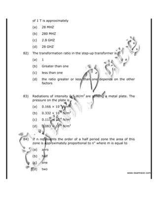 of 1 T is approximately
(a) 28 MHZ
(b) 280 MHZ
(c) 2.8 GHZ
(d) 28 GHZ
82) The transformation ratio in the step-up transformer is
(a) 1
(b) Greater than one
(c) less than one
(d) the ratio greater or less than one depends on the other
factors
83) Radiations of intensity 0.5 W/m2
are striking a metal plate. The
pressure on the plate is
(a) 0.166 × 10-8
N/m2
(b) 0.332 × 10-8
N/m2
(c) 0.111 × 10-8
N/m2
(d) 0.083 × 10-8
N/m2
84) If n represents the order of a half period zone the area of this
zone is approximately proportional to n" where m is equal to
(a) zero
(b) half
(c) one
(d) two
   ✁✂✄☎✆✝☎✞✂✁✞✟✆
 