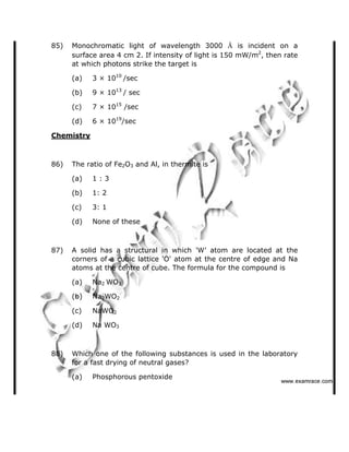 85) Monochromatic light of wavelength 3000 Å is incident on a
surface area 4 cm 2. If intensity of light is 150 mW/m2
, then rate
at which photons strike the target is
(a) 3 × 1010
/sec
(b) 9 × 1013
/ sec
(c) 7 × 1015
/sec
(d) 6 × 1019
/sec
Chemistry
86) The ratio of Fe2O3 and Al, in thermite is
(a) 1 : 3
(b) 1: 2
(c) 3: 1
(d) None of these
87) A solid has a structural in which 'W  atom are located at the
corners of a cubic lattice 'O' atom at the centre of edge and Na
atoms at the centre of cube. The formula for the compound is
(a) Na2 WO3
(b) Na2WO2
(c) NaWO2
(d) Na WO3
88) Which one of the following substances is used in the laboratory
for a fast drying of neutral gases?
(a) Phosphorous pentoxide
✁✁✁✂✄☎✆✝✞✆✟✄✂✟✠✝
 