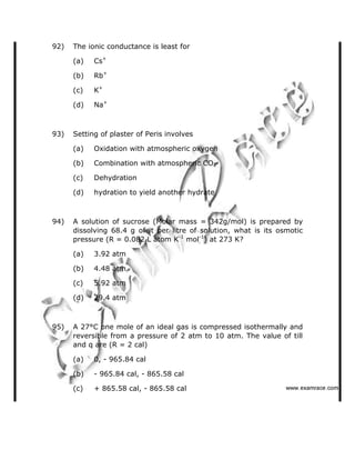 92) The ionic conductance is least for
(a) Cs+
(b) Rb+
(c) K+
(d) Na+
93) Setting of plaster of Peris involves
(a) Oxidation with atmospheric oxygen
(b) Combination with atmospheric CO2
(c) Dehydration
(d) hydration to yield another hydrate
94) A solution of sucrose (Molar mass = 342g/mol) is prepared by
dissolving 68.4 g of it per litre of solution, what is its osmotic
pressure (R = 0.082 L atom K-1
mol-1
) at 273 K?
(a) 3.92 atm
(b) 4.48 atm
(c) 5.92 atm
(d) 29.4 atm
95) A 27°C one mole of an ideal gas is compressed isothermally and
reversible from a pressure of 2 atm to 10 atm. The value of till
and q are (R = 2 cal)
(a) 0, - 965.84 cal
(b) - 965.84 cal, - 865.58 cal
(c) + 865.58 cal, - 865.58 cal    ✁✂✄☎✆✝☎✞✂✁✞✟✆
 
