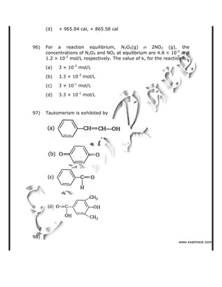 (d) + 965.84 cal, + 865.58 cal
96) For a reaction equilibrium, N2O4(g) 2NO2 (g), the
concentrations of N2O4 and NO2 at equilibrium are 4.8 × 10-2
and
1.2 × 10-2
mol/L respectively. The value of k, for the reaction is:
(a) 3 × 10-3
mol/L
(b) 3.3 × 10-3
mol/L
(c) 3 × 10-1
mol/L
(d) 3.3 × 10-1
mol/L
97) Tautomerism is exhibited by
98)
   ✁✂✄☎✆✝☎✞✂✁✞✟✆
 