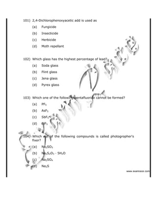 101) 2,4-Dichlorophenoxyacetic add is used as
(a) Fungicide
(b) Insecticide
(c) Herbicide
(d) Moth repellant
102) Which glass has the highest percentage of lead?
(a) Soda glass
(b) Flint glass
(c) Jena glass
(d) Pyrex glass
103) Which one of the following pentafluoride cannot be formed?
(a) PF5
(b) AsF5
(c) SbF5
(d) BiF5
104) Which out of the following compounds is called photogropher's
fixer?
(a) Na2SO3
(b) Na2S2O3 · 5H2O
(c) Na2SO4
(d) Na2S
   ✁✂✄☎✆✝☎✞✂✁✞✟✆
 
