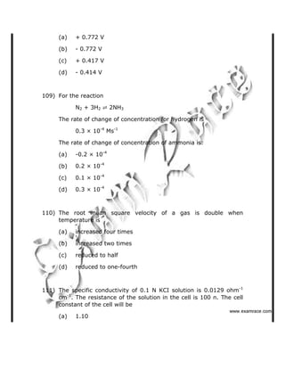 (a) + 0.772 V
(b) - 0.772 V
(c) + 0.417 V
(d) - 0.414 V
109) For the reaction
N2 + 3H2 ✆ 2NH3
The rate of change of concentration for hydrogen is
0.3 × 10-4
Ms-1
The rate of change of concentration of ammonia is:
(a) -0.2 × 10-4
(b) 0.2 × 10-4
(c) 0.1 × 10-4
(d) 0.3 × 10-4
110) The root mean square velocity of a gas is double when
temperature is
(a) increased four times
(b) increased two times
(c) reduced to half
(d) reduced to one-fourth
111) The specific conductivity of 0.1 N KCI solution is 0.0129 ohm-1
cm-1
. The resistance of the solution in the cell is 100 n. The cell
constant of the cell will be
(a) 1.10
   ✁✂✄☎✝✞☎✟✂✁✟✠✝
 