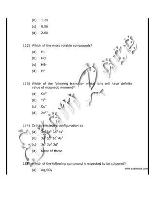 (b) 1.29
(c) 0.56
(d) 2.80
112) Which of the most volatile compounds?
(a) HI
(b) HCl
(c) HBr
(d) HF
113) Which of the following transition metal ions will have definite
value of magnetic moment?
(a) Sc3+
(b) Ti3+
(c) Cu+
(d) Zn2+
114) Cr has electronic configuration as
(a) 3s2
3p6
3d4
4s1
(b) 3s2
3p6
3d5
4s1
(c) 3s2
3p6
3d6
(d) None of these
115) Which of the following compound is expected to be coloured?
(a) Ag2SO4
   ✁✂✄☎✆✝☎✞✂✁✞✟✆
 