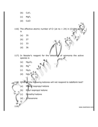 (b) CuF2
(c) MgF2
(d) CuCl
116) The effective atomic number of Cr (at no = 24) in [Cr(NH3)6] Cl3
is
(a) 35
(b) 27
(c) 33
(d) 36
117) In Nessler's reagent for the detection of ammonia the active
species is
(a) Hg2Cl2
(b) Mg2+
(c) Hg2l2
(d) HgI4
2-
118) Which of the following ketones will not respond to iodoform test?
(a) Methyl isopropyl ketone
(b) Ethyl isopropyl ketone
(c) Dimethyl ketone
(d) 2-hexanone
119)    ✁✂✄☎✆✝☎✞✂✁✞✟✆
 