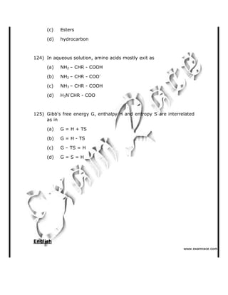 (c) Esters
(d) hydrocarbon
124) In aqueous solution, amino acids mostly exit as
(a) NH2   CHR - COOH
(b) NH2   CHR - COO-
(c) NH3   CHR - COOH
(d) H3N-
CHR - COO
125) Gibb's free energy G, enthalpy H and entropy S are interrelated
as in
(a) G = H + TS
(b) G = H - TS
(c) G   TS = H
(d) G = S = H
English
✁✁✁✂✄☎✆✝✞✆✟✄✂✟✠✝
 