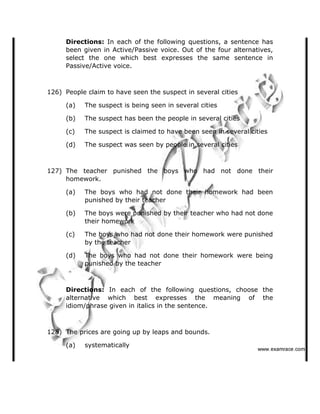 Directions: In each of the following questions, a sentence has
been given in Active/Passive voice. Out of the four alternatives,
select the one which best expresses the same sentence in
Passive/Active voice.
126) People claim to have seen the suspect in several cities
(a) The suspect is being seen in several cities
(b) The suspect has been the people in several cities
(c) The suspect is claimed to have been seen in several cities
(d) The suspect was seen by people in several cities
127) The teacher punished the boys who had not done their
homework.
(a) The boys who had not done their homework had been
punished by their teacher
(b) The boys were punished by their teacher who had not done
their homework
(c) The boys who had not done their homework were punished
by the teacher
(d) The boys who had not done their homework were being
punished by the teacher
Directions: In each of the following questions, choose the
alternative which best expresses the meaning of the
idiom/phrase given in italics in the sentence.
128) The prices are going up by leaps and bounds.
(a) systematically
   ✁✂✄☎✆✝☎✞✂✁✞✟✆
 