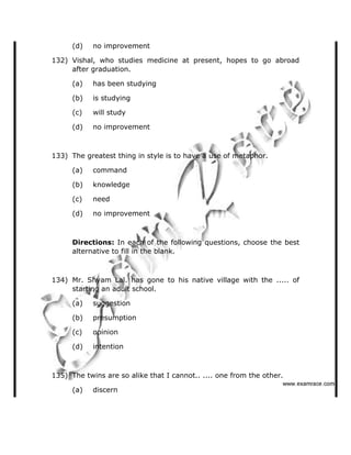 (d) no improvement
132) Vishal, who studies medicine at present, hopes to go abroad
after graduation.
(a) has been studying
(b) is studying
(c) will study
(d) no improvement
133) The greatest thing in style is to have a use of metaphor.
(a) command
(b) knowledge
(c) need
(d) no improvement
Directions: In each of the following questions, choose the best
alternative to fill in the blank.
134) Mr. Shyam Lal. has gone to his native village with the ..... of
starting an adult school.
(a) suggestion
(b) presumption
(c) opinion
(d) intention
135) The twins are so alike that I cannot.. .... one from the other.
(a) discern
   ✁✂✄☎✆✝☎✞✂✁✞✟✆
 