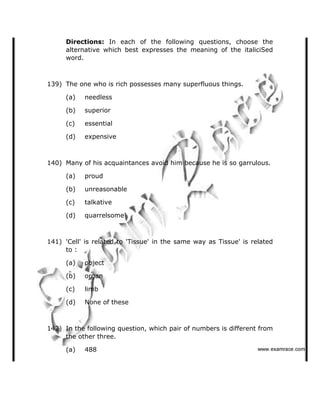 Directions: In each of the following questions, choose the
alternative which best expresses the meaning of the italiciSed
word.
139) The one who is rich possesses many superfluous things.
(a) needless
(b) superior
(c) essential
(d) expensive
140) Many of his acquaintances avoid him because he is so garrulous.
(a) proud
(b) unreasonable
(c) talkative
(d) quarrelsome
141) 'Cell' is related to 'Tissue' in the same way as Tissue' is related
to :
(a) object
(b) organ
(c) limb
(d) None of these
142) In the following question, which pair of numbers is different from
the other three.
(a) 488    ✁✂✄☎✆✝☎✞✂✁✞✟✆
 
