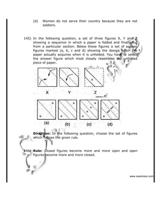 (d) Women do not serve their country because they are not
soldiers.
145) In the following question, a set of three figures X, Y and Z
showing a sequence in which a paper is folded and finally cut
from a particular section. Below these figures a set of answer
figures marked (a, b, c and d) showing the design which the
paper actually acquires when it is unfolded. You have to select
the answer figure which most closely resembles the unfolded
piece of paper.
Direction: In the following question, choose the set of figures
which follows the given rule.
146) Rule: Closed figures become more and more open and open
figures become more and more closed.
   ✁✂✄☎✆✝☎✞✂✁✞✟✆
 