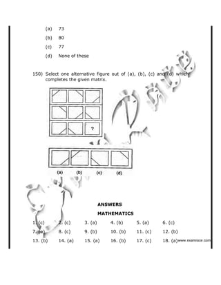 (a) 73
(b) 80
(c) 77
(d) None of these
150) Select one alternative figure out of (a), (b), (c) and (d) which
completes the given matrix.
ANSWERS
MATHEMATICS
1. (c) 2. (c) 3. (a) 4. (b) 5. (a) 6. (c)
7. (a) 8. (c) 9. (b) 10. (b) 11. (c) 12. (b)
13. (b) 14. (a) 15. (a) 16. (b) 17. (c) 18. (a)   ✁✂✄☎✆✝☎✞✂✁✞✟✆
 