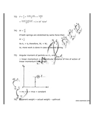 73)
74)
If both springs are stretched by same force then
As k1 > k2 therefore, W1 < W2
ie; more work is done in case of second spring.
75) Angular moment of particle w.r.t., origin
= linear momentum x perpendicular distance of line of action of
linear momentum from origin
= mv × a = mva = constant
76) Apparent weight = actual weight   upthrust
✁✁✁✂✄☎✆✝✞✆✟✄✂✟✠✝
 