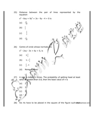 25) Distance between the pair of lines represented by the
equation
x2
- 6xy + 9y2
+ 3x - 9y - 4 = 0 is
(a)
(b)
(c)
(d)
26) Centre of circle whose normals are
x2
- 2xy - 3x + 6y = 0, is
(a)
(b)
(c)
(d) None of these
27) A coin is tossed n times. The probability of getting head at least
once is greater than 0.8, then the least value of n is
(a) 2
(b) 3
(c) 5
(d) 4
28) Six Xs have to be placed in the square of the figure such that   ✁✂✄☎✆✝☎✞✂✁✞✟✆
 