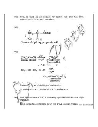 89) H2O2 is used as an oxidant for rocket fuel and has 90%
concentration to be used in rockets.
90)
91)
Increasing order of stability of carbocation.
1° carbocation.< 2° carbocation < 3° carbocation
92) Due to small size of Na+
, it is heavily hydrated and become large
molecule.
Ionic conductance increase down the group in alkali metals.    ✁✂✄☎✆✝☎✞✂✁✞✟✆
 
