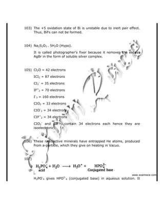 103) The +5 oxidation state of Bi is unstable due to inert pair effect.
Thus, BiFs can not be formed.
104) Na2S2O3 . 5H2O (Hypo).
It is called photographer's fixer because it removes the excess
AgBr in the form of soluble silver complex.
105) Cl2O = 42 electrons
ICI2 = 87 electrons
CI2
-
= 35 electrons
IF+
2 = 70 electrons
I-
3 = 160 electrons
CIO2 = 33 electrons
CIO-
2 = 34 electrons
CIF+
2 = 34 electrons
CIO2
-
and CIF+
2 contain 34 electrons each hence they are
isoelectronic.
106) These radioactive minerals have entrapped He atoms, produced
from a-particle, which they give on heating in Vacuo.
107)
H2PO-
4 gives HPO2-
4 (conjugated base) in aqueous solution. It
   ✁✂✄☎✆✝☎✞✂✁✞✟✆
 