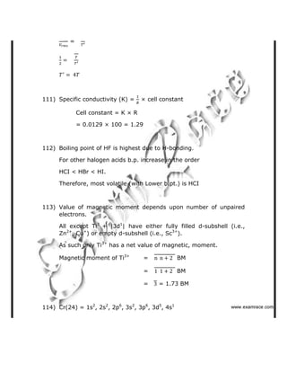=
111) Specific conductivity (K) = × cell constant
Cell constant = K × R
= 0.0129 × 100 = 1.29
112) Boiling point of HF is highest due to H-bonding.
For other halogen acids b.p. increase in the order
HCI < HBr < HI.
Therefore, most volatile (with Lower b.pt.) is HCI
113) Value of magnetic moment depends upon number of unpaired
electrons.
All except Ti3
+ |3d1
| have either fully filled d-subshell (i.e.,
Zn2+
, Cu+
) or empty d-subshell (i.e., Sc3+
).
As such only Ti3+
has a net value of magnetic, moment.
Magnetic moment of Ti3+
= BM
= BM
= = 1.73 BM
114) Cr(24) = 1s2
, 2s2
, 2p6
, 3s2
, 3p6
, 3d5
, 4s1
   ✁✂✄☎✆✝☎✞✂✁✞✟✆
 
