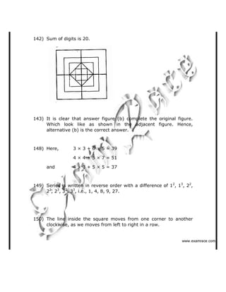 142) Sum of digits is 20.
143) It is clear that answer figure (b) complete the original figure.
Which look like as shown in the adjacent figure. Hence,
alternative (b) is the correct answer.
148) Here, 3 × 3 + 6 × 5 = 39
4 × 4 + 5 × 7 = 51
and 4 × 3 + 5 × 5 = 37
149) Series is written in reverse order with a difference of 12
, 13
, 22
,
22
, 23
, 32
, 33
, i.e., 1, 4, 8, 9, 27.
150) The line inside the square moves from one corner to another
clockwise, as we moves from left to right in a row.
   ✁✂✄☎✆✝☎✞✂✁✞✟✆
 
