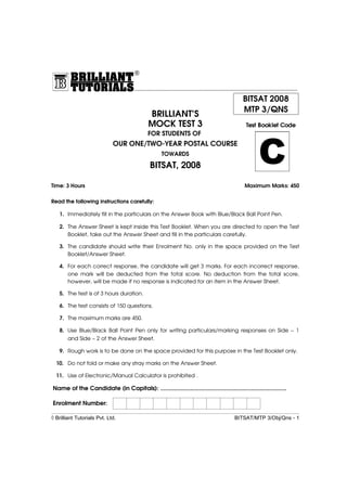 C
BRILLIANT’S
MOCK TEST 3
FOR STUDENTS OF
OUR ONE/TWO-YEAR POSTAL COURSE
TOWARDS
BITSAT, 2008
Time: 3 Hours Maximum Marks: 450
Read the following instructions carefully:
1. Immediately fill in the particulars on the Answer Book with Blue/Black Ball Point Pen.
2. The Answer Sheet is kept inside this Test Booklet. When you are directed to open the Test
Booklet, take out the Answer Sheet and fill in the particulars carefully.
3. The candidate should write their Enrolment No. only in the space provided on the Test
Booklet/Answer Sheet.
4. For each correct response, the candidate will get 3 marks. For each incorrect response,
one mark will be deducted from the total score. No deduction from the total score,
however, will be made if no response is indicated for an item in the Answer Sheet.
5. The test is of 3 hours duration.
6. The test consists of 150 questions.
7. The maximum marks are 450.
8. Use Blue/Black Ball Point Pen only for writing particulars/marking responses on Side − 1
and Side − 2 of the Answer Sheet.
9. Rough work is to be done on the space provided for this purpose in the Test Booklet only.
10. Do not fold or make any stray marks on the Answer Sheet.
11. Use of Electronic/Manual Calculator is prohibited .
Name of the Candidate (in Capitals): ...........................................................................
Enrolment Number:
◊ Brilliant Tutorials Pvt. Ltd. BITSAT/MTP 3/Obj/Qns - 1
®
Test Booklet Code
BITSAT 2008
MTP 3/QNS
®
 