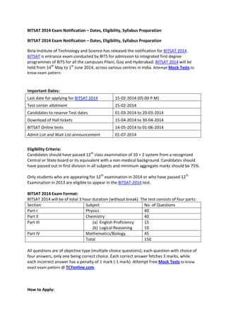 BITSAT 2014 Exam Notification – Dates, Eligibility, Syllabus Preparation
BITSAT 2014 Exam Notification – Dates, Eligibility, Syllabus Preparation
Birla Institute of Technology and Science has released the notification for BITSAT 2014.
BITSAT is entrance exam conducted by BITS for admission to integrated first degree
programmes of BITS for all the campuses Pilani, Goa and Hyderabad. BITSAT 2014 will be
held from 14th May to 1st June 2014, across various centres in India. Attempt Mock Tests to
know exam pattern.

Important Dates:
Last date for applying for BITSAT 2014

15-02-2014 (05:00 P.M)

Test center allotment

25-02-2014

Candidates to reserve Test dates

01-03-2014 to 20-03-2014

Download of Hall tickets

15-04-2014 to 30-04-2014

BITSAT Online tests

14-05-2014 to 01-06-2014

Admit List and Wait List announcement

01-07-2014

Eligibility Criteria:
Candidates should have passed 12th class examination of 10 + 2 system from a recognized
Central or State board or its equivalent with a non-medical background. Candidates should
have passed out in first division in all subjects and minimum aggregate marks should be 75%.
Only students who are appearing for 12th examination in 2014 or who have passed 12th
Examination in 2013 are eligible to appear in the BITSAT-2014 test.
BITSAT 2014 Exam Format:
BITSAT 2014 will be of total 3 hour duration (without break). The test consists of four parts:
Section
Subject
No. of Questions
Part-I
Physics
40
Part II
Chemistry
40
Part III
(a) English Proficiency
15
(b) Logical Reasoning
10
Part IV
Mathematics/Biology
45
Total
150
All questions are of objective type (multiple choice questions); each question with choice of
four answers, only one being correct choice. Each correct answer fetches 3 marks, while
each incorrect answer has a penalty of 1 mark (-1 mark). Attempt Free Mock Tests to know
exact exam pattern @ TCYonline.com.

How to Apply:

 