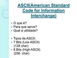 ASCII(American Standard
        Code for Information
            Interchange)
   O que é?
   Para que serve?
   Qual a utilidade?

   Tipos de ASCII:
   7 Bits (Low ASCII)
    (128 char)
   8 Bits (High ASCII)
    (256 char)
 