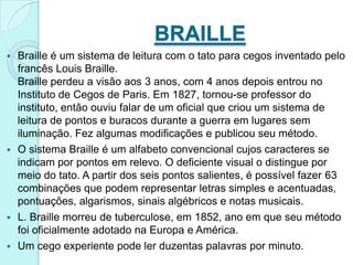 BRAILLE
 Braille é um sistema de leitura com o tato para cegos inventado pelo
  francês Louis Braille.
  Braille perdeu a visão aos 3 anos, com 4 anos depois entrou no
  Instituto de Cegos de Paris. Em 1827, tornou-se professor do
  instituto, então ouviu falar de um oficial que criou um sistema de
  leitura de pontos e buracos durante a guerra em lugares sem
  iluminação. Fez algumas modificações e publicou seu método.
 O sistema Braille é um alfabeto convencional cujos caracteres se
  indicam por pontos em relevo. O deficiente visual o distingue por
  meio do tato. A partir dos seis pontos salientes, é possível fazer 63
  combinações que podem representar letras simples e acentuadas,
  pontuações, algarismos, sinais algébricos e notas musicais.
 L. Braille morreu de tuberculose, em 1852, ano em que seu método
  foi oficialmente adotado na Europa e América.
 Um cego experiente pode ler duzentas palavras por minuto.
 