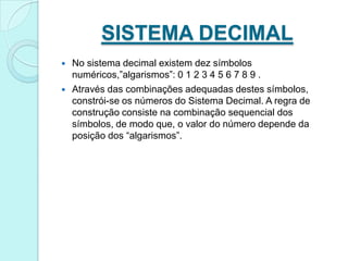 SISTEMA DECIMALNo sistema decimal existem dez símbolos numéricos,”algarismos”: 0 1 2 3 4 5 6 7 8 9 .Através das combinações adequadas destes símbolos, constrói-se os números do Sistema Decimal. A regra de construção consiste na combinação sequencial dos símbolos, de modo que, o valor do número depende da posição dos “algarismos”.