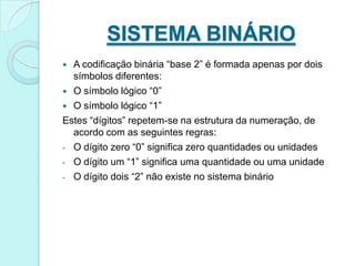 SISTEMA BINÁRIOA codificação binária “base 2” é formada apenas por dois símbolos diferentes:O símbolo lógico “0”O símbolo lógico “1”Estes “dígitos” repetem-se na estrutura da numeração, de acordo com as seguintes regras:O dígito zero “0” significa zero quantidades ou unidades