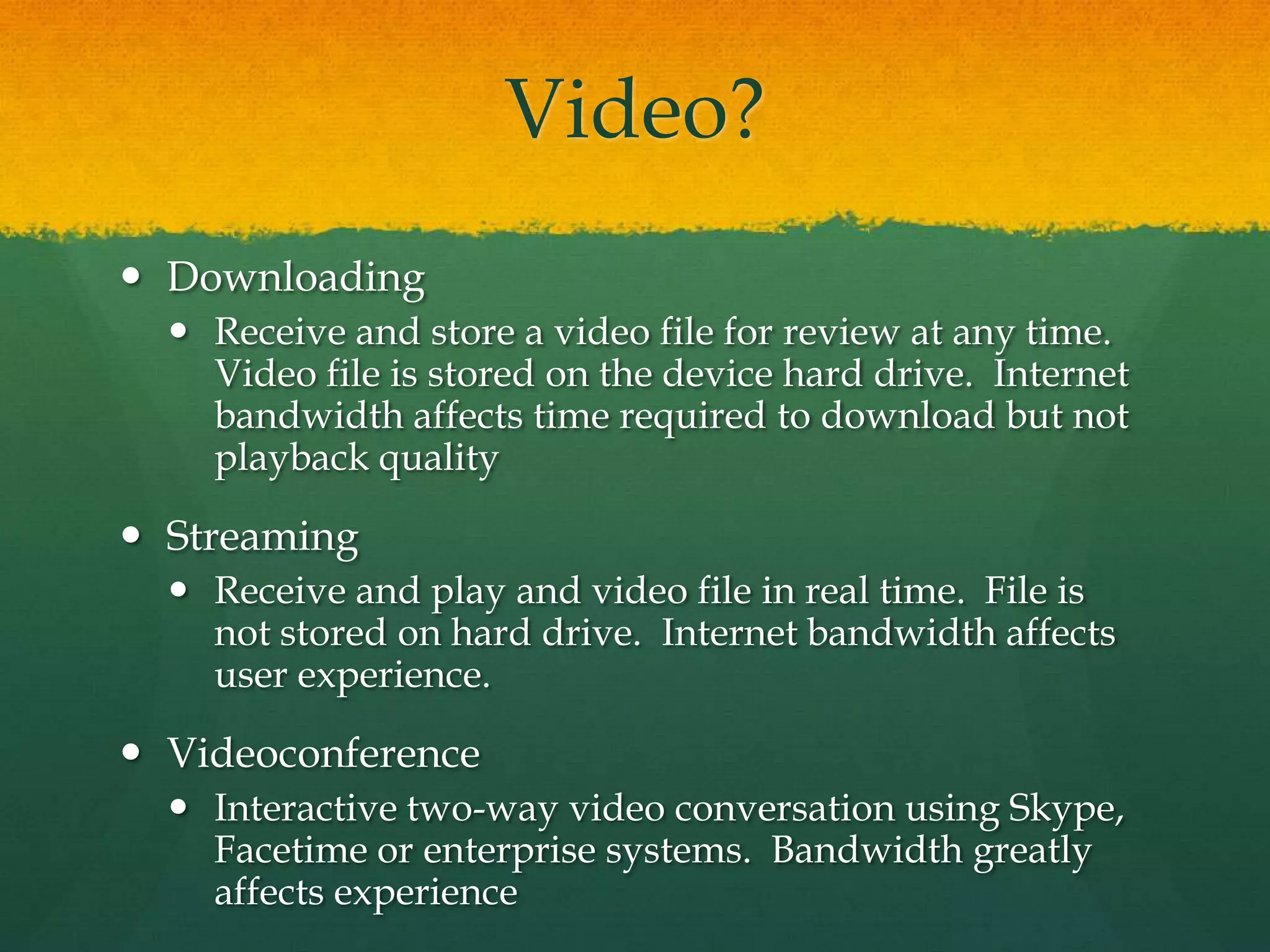 Video?
 Downloading
 Receive and store a video file for review at any time.
Video file is stored on the device hard drive. Internet
bandwidth affects time required to download but not
playback quality
 Streaming
 Receive and play and video file in real time. File is
not stored on hard drive. Internet bandwidth affects
user experience.
 Videoconference
 Interactive two-way video conversation using Skype,
Facetime or enterprise systems. Bandwidth greatly
affects experience
 