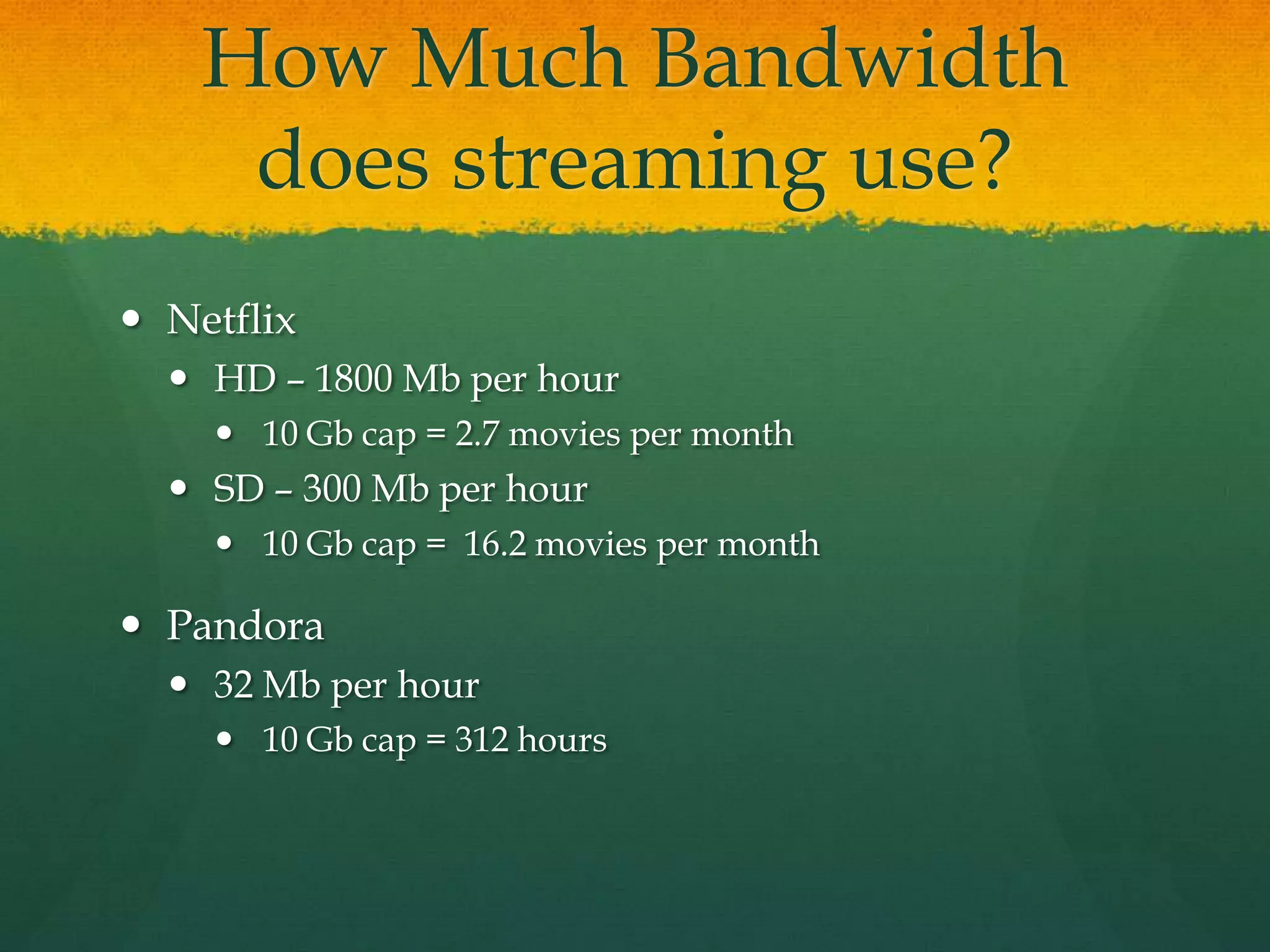 How Much Bandwidth
does streaming use?
 Netflix
 HD – 1800 Mb per hour
 10 Gb cap = 2.7 movies per month
 SD – 300 Mb per hour
 10 Gb cap = 16.2 movies per month
 Pandora
 32 Mb per hour
 10 Gb cap = 312 hours
 