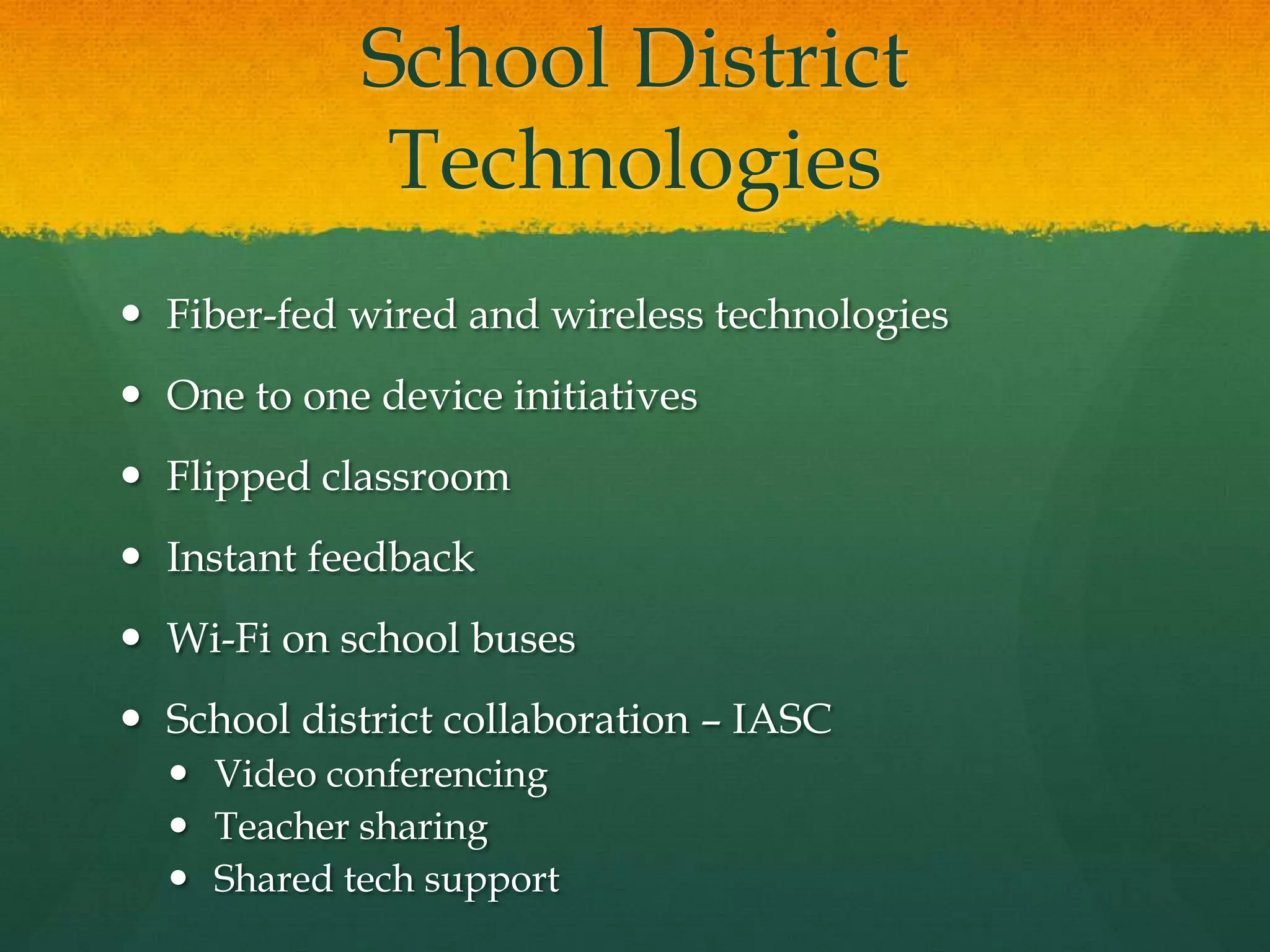 School District
Technologies
 Fiber-fed wired and wireless technologies
 One to one device initiatives
 Flipped classroom
 Instant feedback
 Wi-Fi on school buses
 School district collaboration – IASC
 Video conferencing
 Teacher sharing
 Shared tech support
 