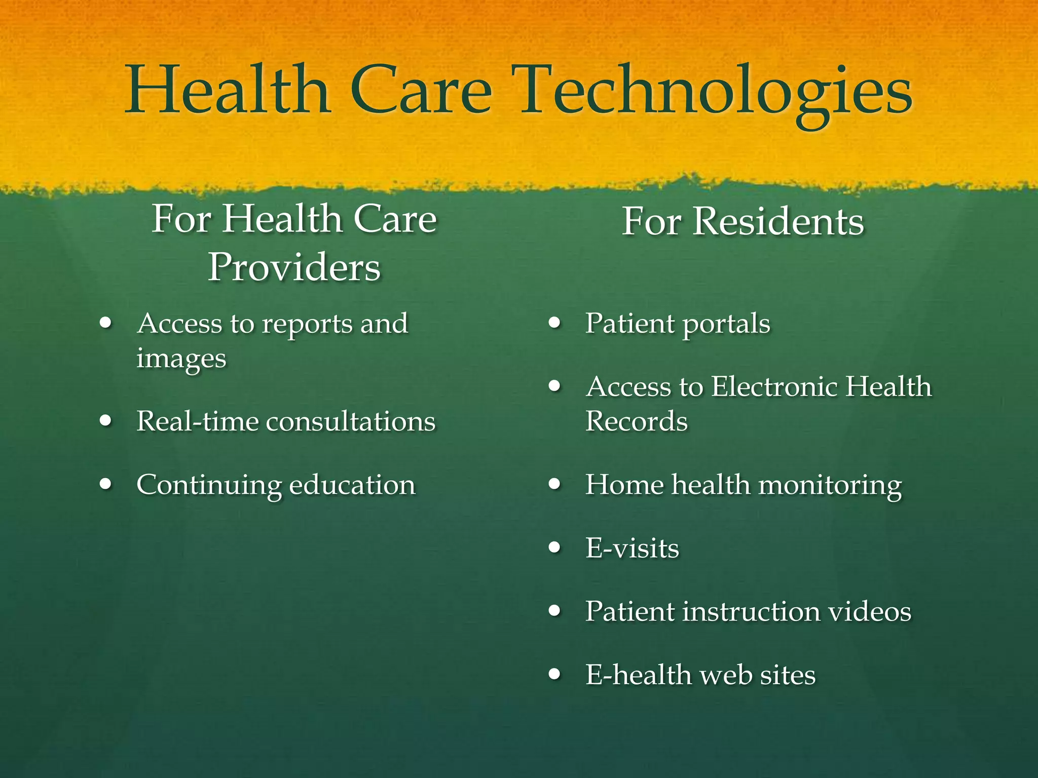 Health Care Technologies
For Health Care
Providers
 Access to reports and
images
 Real-time consultations
 Continuing education
For Residents
 Patient portals
 Access to Electronic Health
Records
 Home health monitoring
 E-visits
 Patient instruction videos
 E-health web sites
 