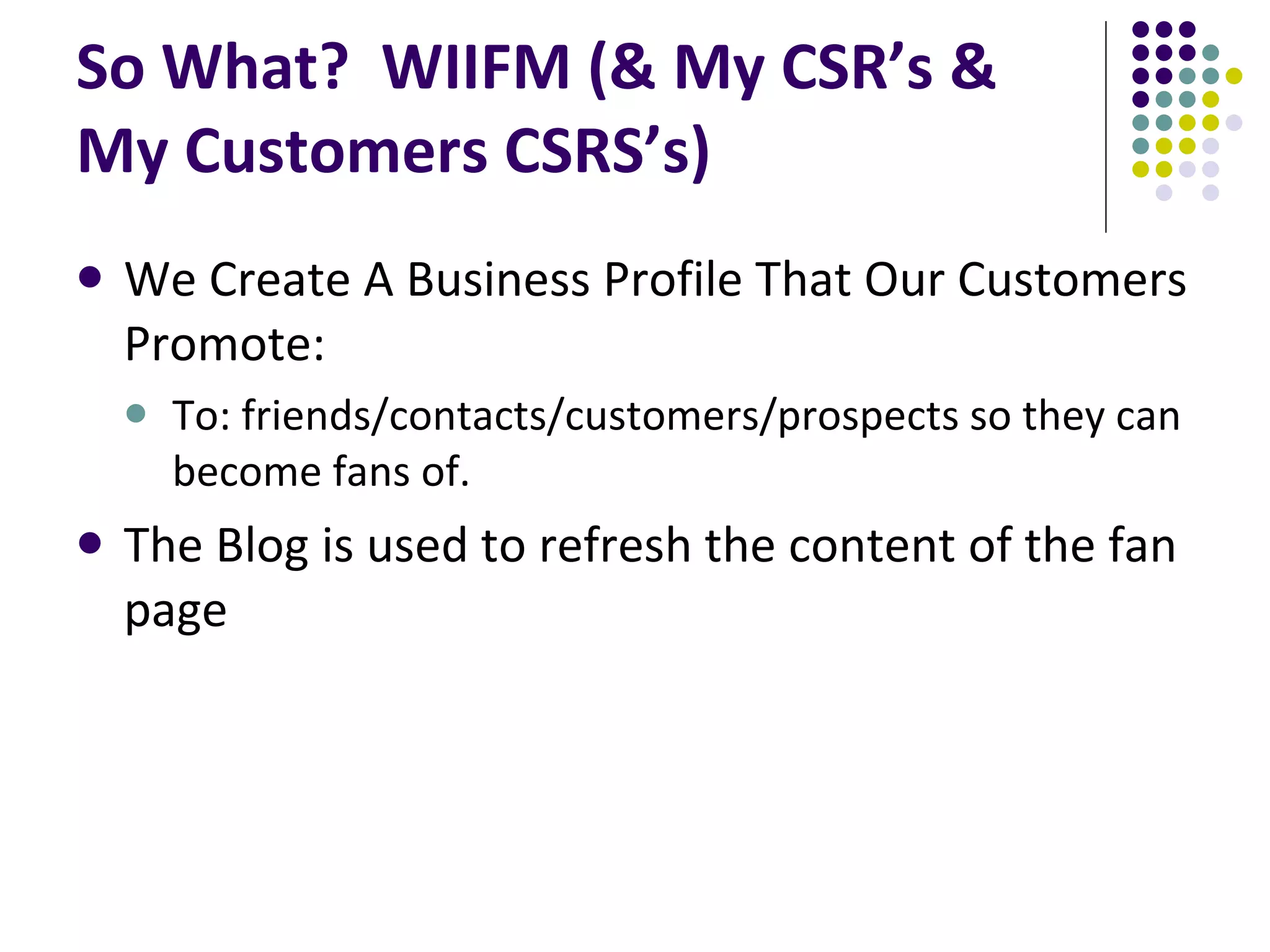 So What? WIIFM (& My CSR’s & My Customers CSRS’s) We Create A Business Profile That Our Customers Promote: To: friends/contacts/customers/prospects so they can become fans of. The Blog is used to refresh the content of the fan page