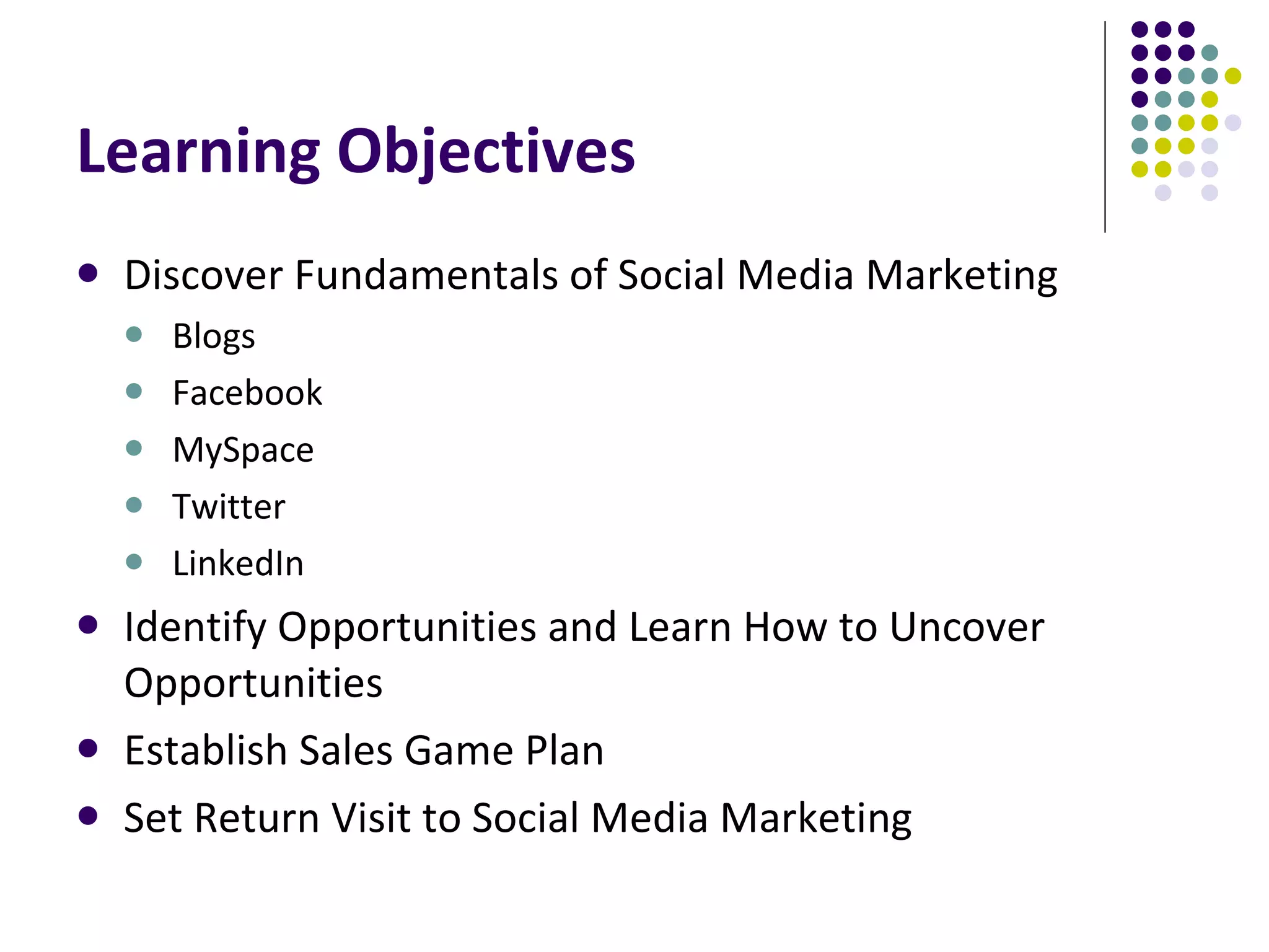 Learning Objectives Discover Fundamentals of Social Media Marketing Blogs Facebook MySpace Twitter LinkedIn Identify Opportunities and Learn How to Uncover Opportunities Establish Sales Game Plan Set Return Visit to Social Media Marketing