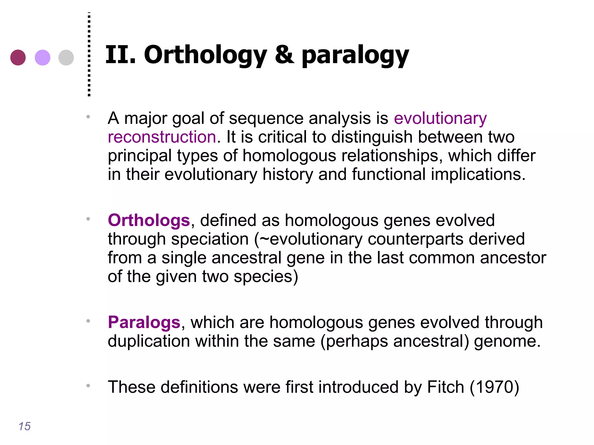 II. Orthology & paralogy

        A major goal of sequence analysis is evolutionary
         reconstruction. It is critical to distinguish between two
         principal types of homologous relationships, which differ
         in their evolutionary history and functional implications.

        Orthologs, defined as homologous genes evolved
         through speciation (~evolutionary counterparts derived
         from a single ancestral gene in the last common ancestor
         of the given two species)

        Paralogs, which are homologous genes evolved through
         duplication within the same (perhaps ancestral) genome.

        These definitions were first introduced by Fitch (1970)

15
 