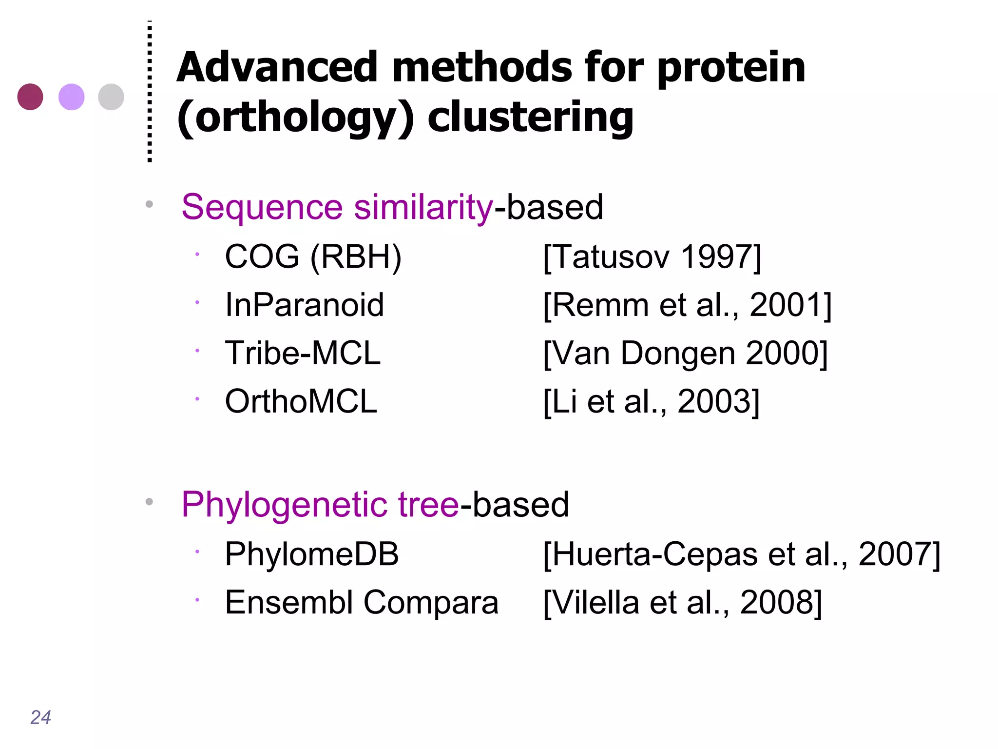 Advanced methods for protein
         (orthology) clustering
        Sequence similarity-based
            COG (RBH)         [Tatusov 1997]
            InParanoid        [Remm et al., 2001]
            Tribe-MCL         [Van Dongen 2000]
            OrthoMCL          [Li et al., 2003]

        Phylogenetic tree-based
            PhylomeDB         [Huerta-Cepas et al., 2007]
            Ensembl Compara   [Vilella et al., 2008]


24
 