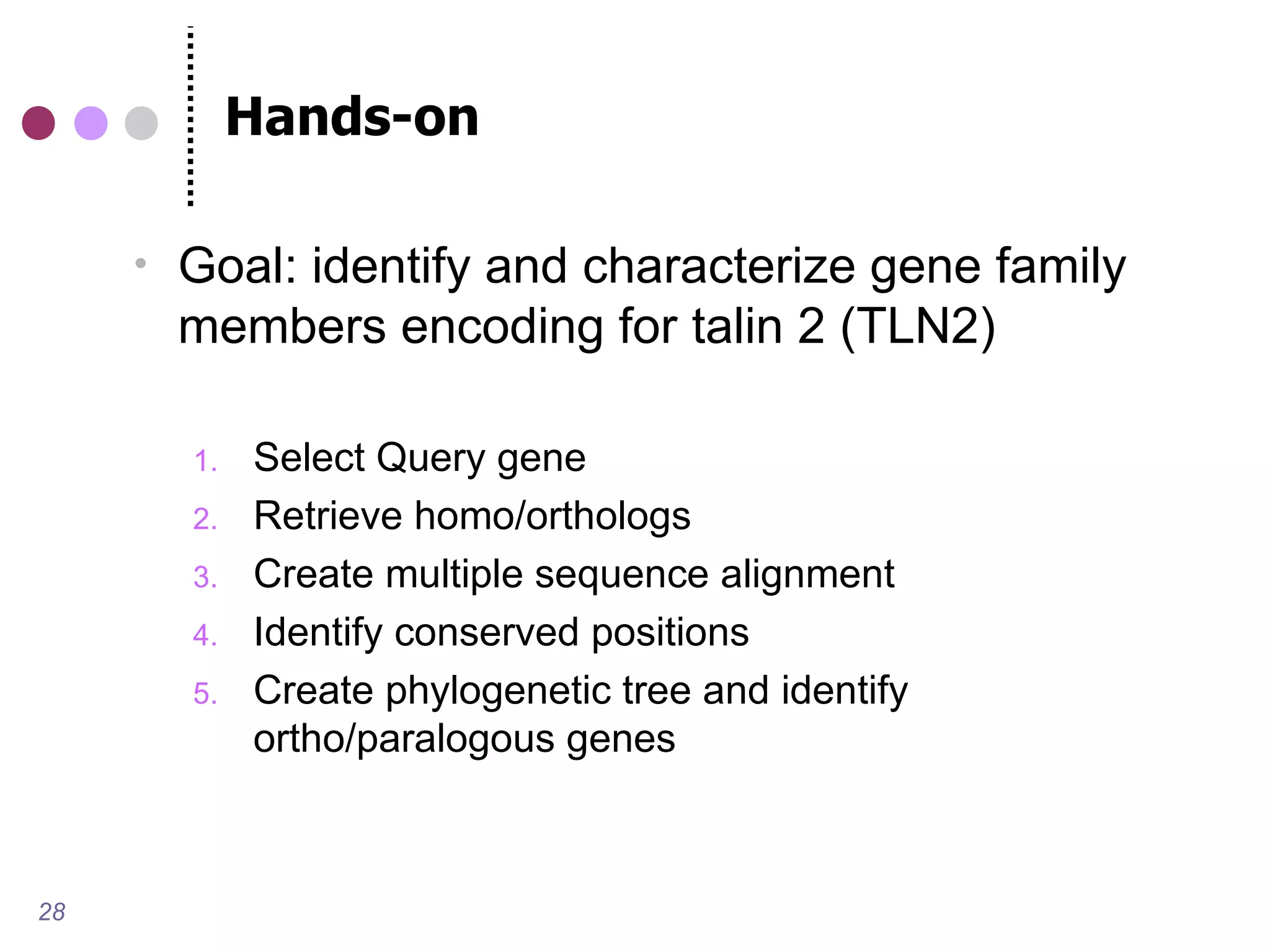Hands-on

        Goal: identify and characterize gene family
         members encoding for talin 2 (TLN2)

         1.   Select Query gene
         2.   Retrieve homo/orthologs
         3.   Create multiple sequence alignment
         4.   Identify conserved positions
         5.   Create phylogenetic tree and identify
              ortho/paralogous genes



28
 
